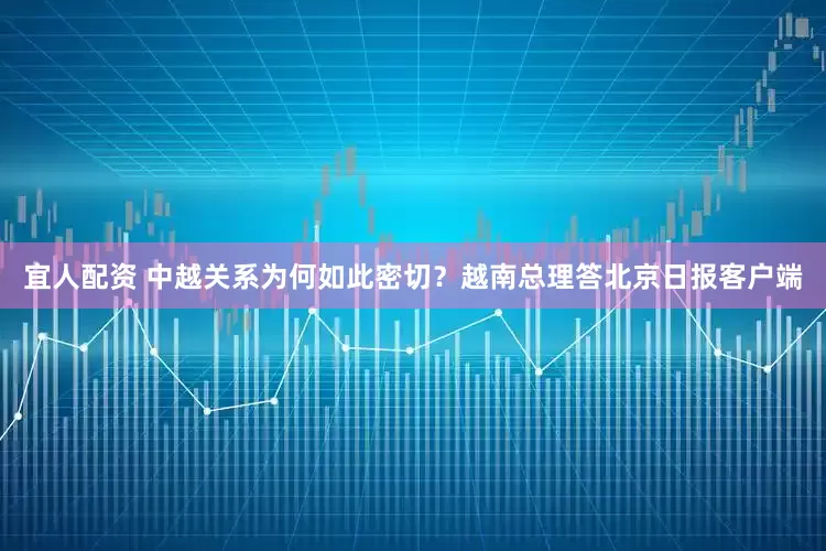 宜人配资 中越关系为何如此密切？越南总理答北京日报客户端