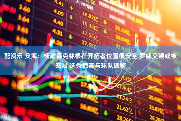 配资乐 殳海：杨瀚森克林根在开拓者位置很安全 罗威艾顿或被交易 选秀惊喜与球队调整