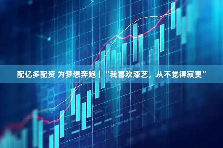 配亿多配资 为梦想奔跑｜“我喜欢漆艺，从不觉得寂寞”