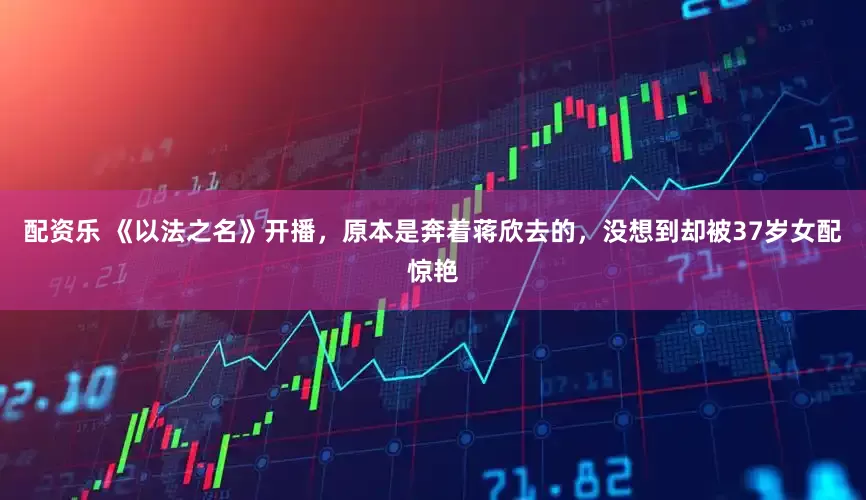 配资乐 《以法之名》开播，原本是奔着蒋欣去的，没想到却被37岁女配惊艳