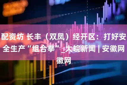 配资坊 长丰（双凤）经开区：打好安全生产“组合拳”_大皖新闻 | 安徽网