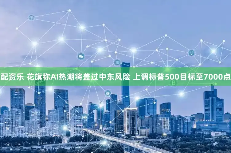 配资乐 花旗称AI热潮将盖过中东风险 上调标普500目标至7000点