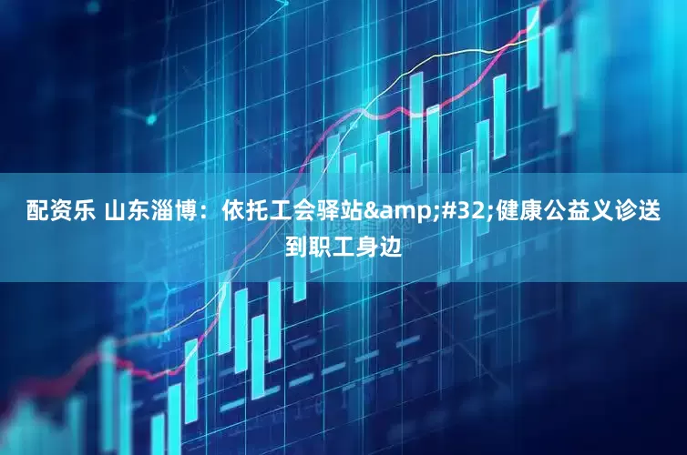 配资乐 山东淄博：依托工会驿站&#32;健康公益义诊送到职工身边