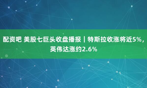 配资吧 美股七巨头收盘播报｜特斯拉收涨将近5%，英伟达涨约2.6%