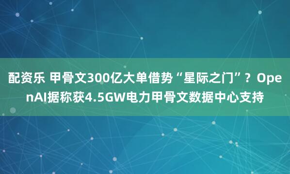 配资乐 甲骨文300亿大单借势“星际之门”？OpenAI据称获4.5GW电力甲骨文数据中心支持