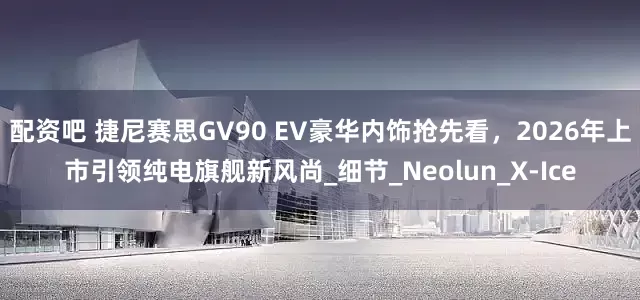 配资吧 捷尼赛思GV90 EV豪华内饰抢先看，2026年上市引领纯电旗舰新风尚_细节_Neolun_X-Ice