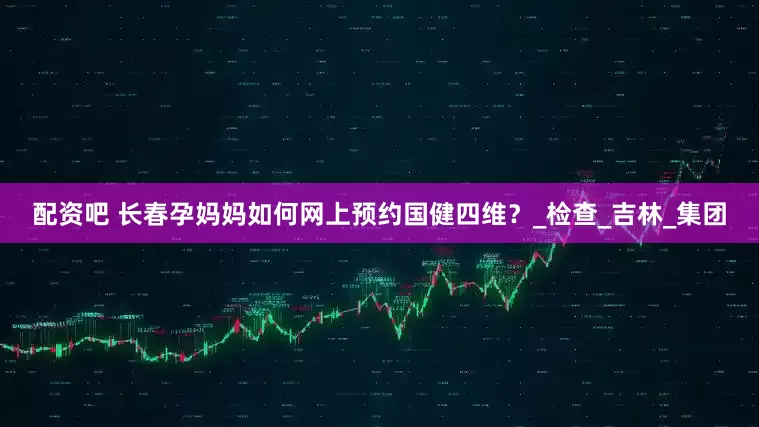 配资吧 长春孕妈妈如何网上预约国健四维？_检查_吉林_集团