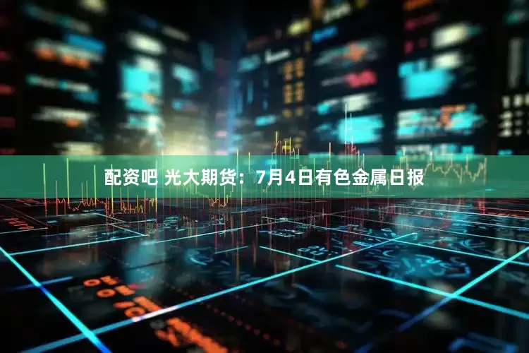 配资吧 光大期货：7月4日有色金属日报