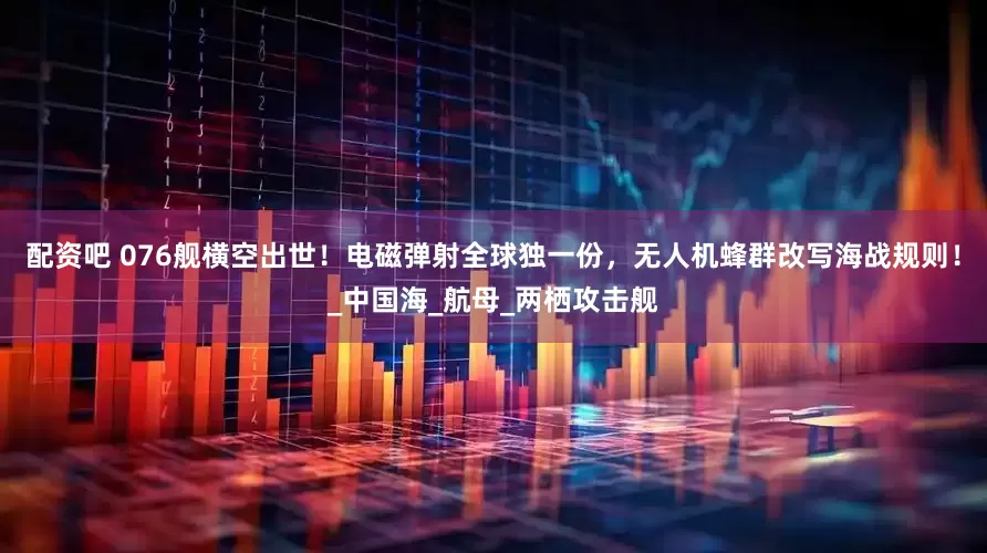 配资吧 076舰横空出世！电磁弹射全球独一份，无人机蜂群改写海战规则！_中国海_航母_两栖攻击舰