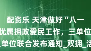 配资乐 天津做好“八一”期间拥军优属拥政爱民工作，三单位联合发布通知_双拥_活动_服务
