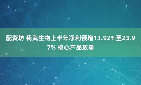 配资坊 我武生物上半年净利预增13.92%至23.97% 核心产品放量