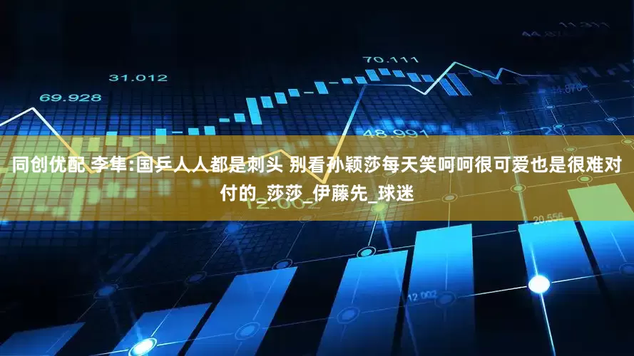 同创优配 李隼:国乒人人都是刺头 别看孙颖莎每天笑呵呵很可爱也是很难对付的_莎莎_伊藤先_球迷