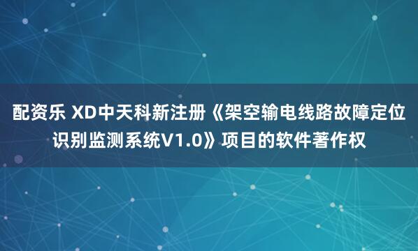 配资乐 XD中天科新注册《架空输电线路故障定位识别监测系统V1.0》项目的软件著作权