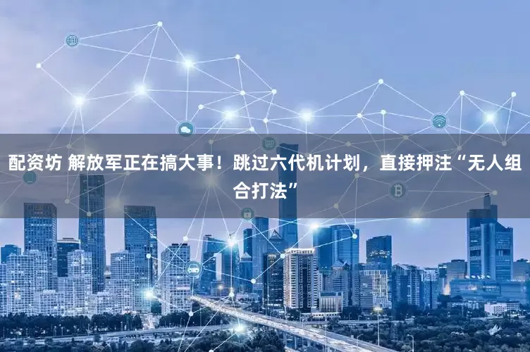 配资坊 解放军正在搞大事!跳过六代机计划,直接押注“无人组合打法”