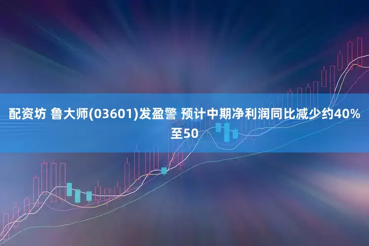 配资坊 鲁大师(03601)发盈警 预计中期净利润同比减少约40%至50