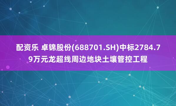 配资乐 卓锦股份(688701.SH)中标2784.79万元龙超线周边地块土壤管控工程