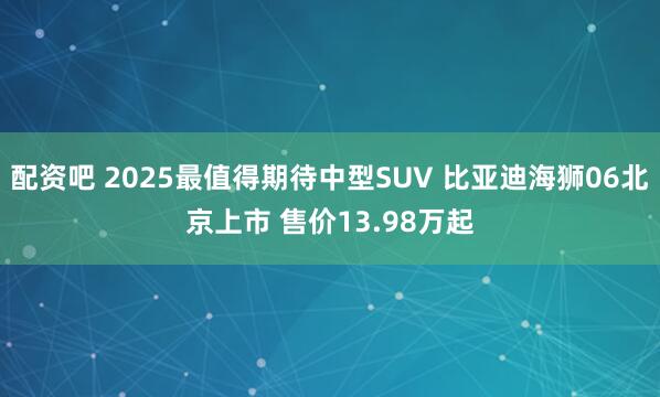 配资吧 2025最值得期待中型SUV 比亚迪海狮06北京上市 售价13.98万起