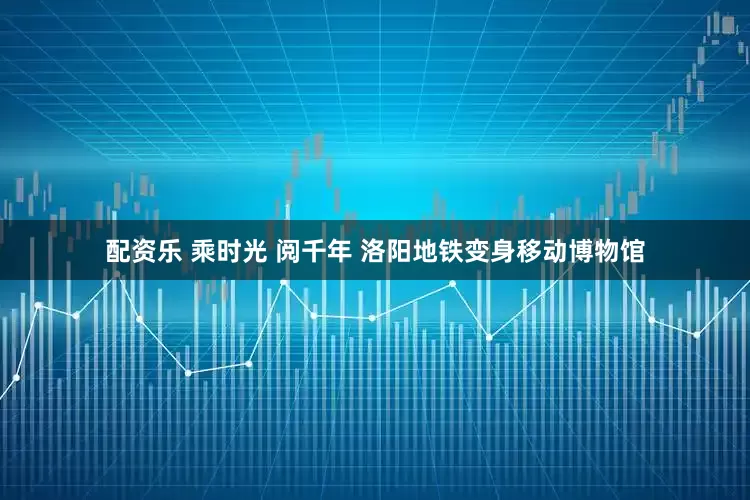 配资乐 乘时光 阅千年 洛阳地铁变身移动博物馆