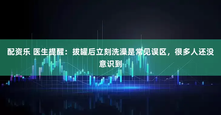 配资乐 医生提醒：拔罐后立刻洗澡是常见误区，很多人还没意识到