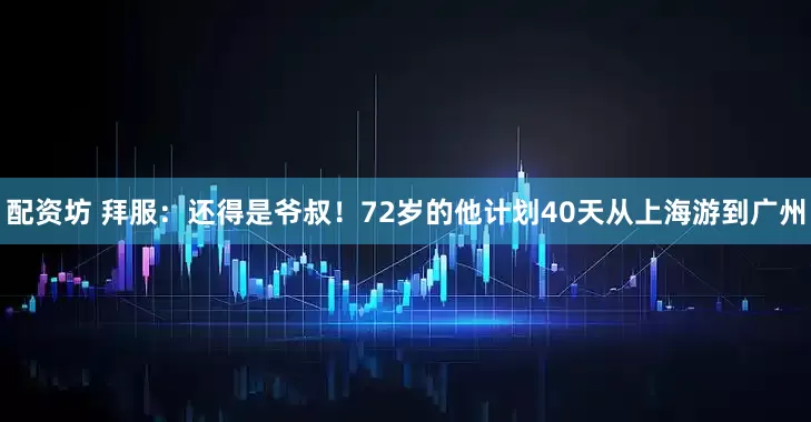 配资坊 拜服：还得是爷叔！72岁的他计划40天从上海游到广州