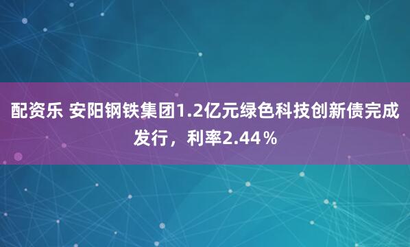 配资乐 安阳钢铁集团1.2亿元绿色科技创新债完成发行，利率2.44％