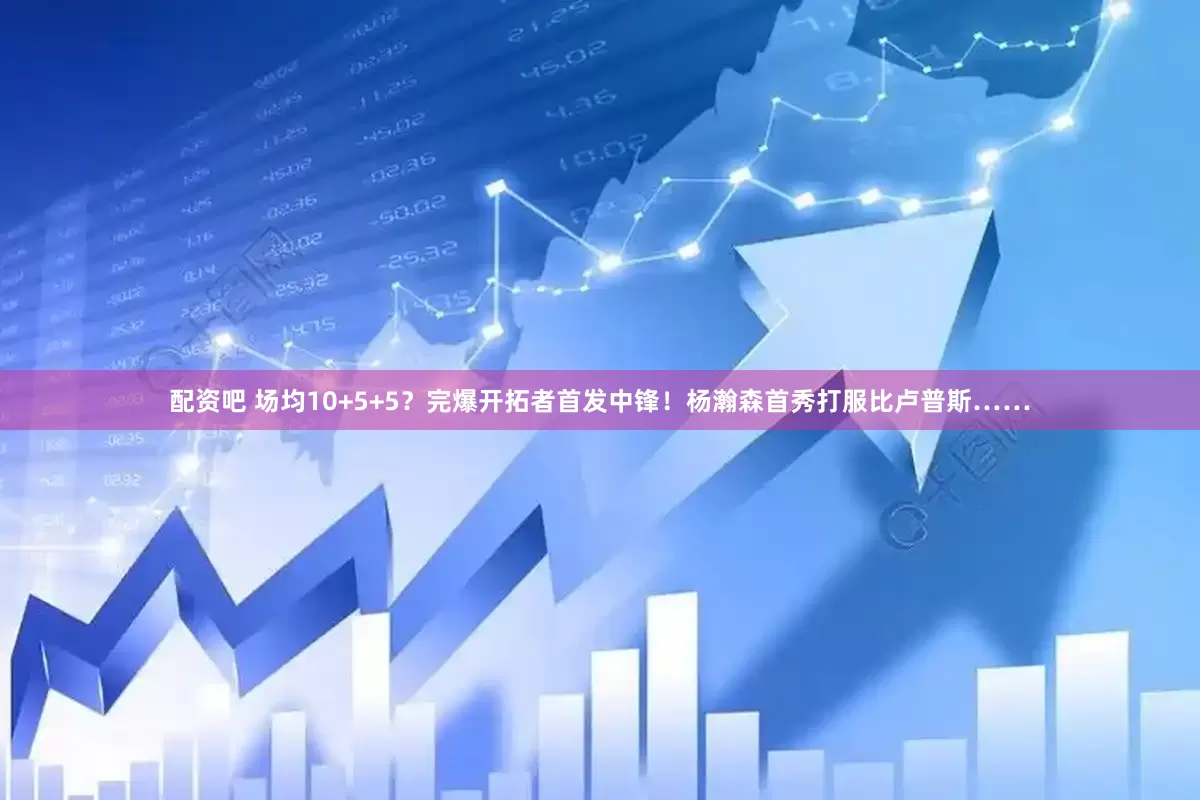 配资吧 场均10+5+5？完爆开拓者首发中锋！杨瀚森首秀打服比卢普斯……