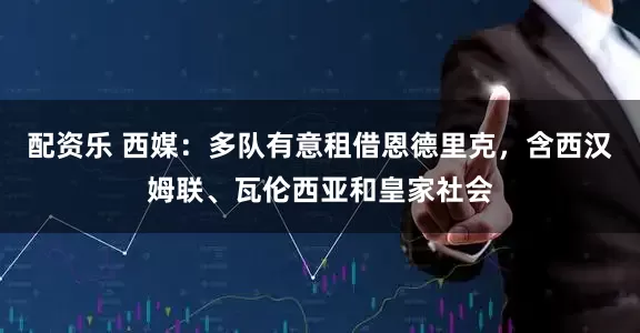 配资乐 西媒：多队有意租借恩德里克，含西汉姆联、瓦伦西亚和皇家社会