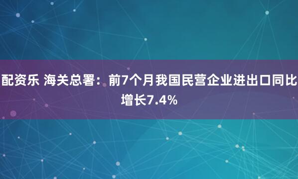 配资乐 海关总署：前7个月我国民营企业进出口同比增长7.4%