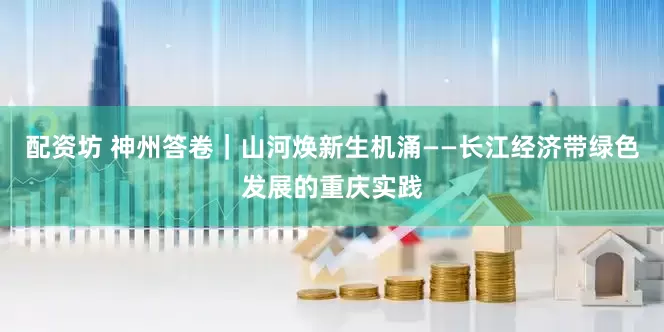 配资坊 神州答卷|山河焕新生机涌——长江经济带绿色发展的重庆实践