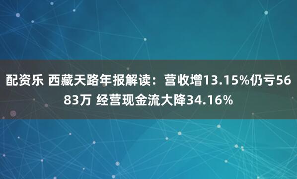 配资乐 西藏天路年报解读:营收增13.15%仍亏5683万 经营现金流大降34.16%
