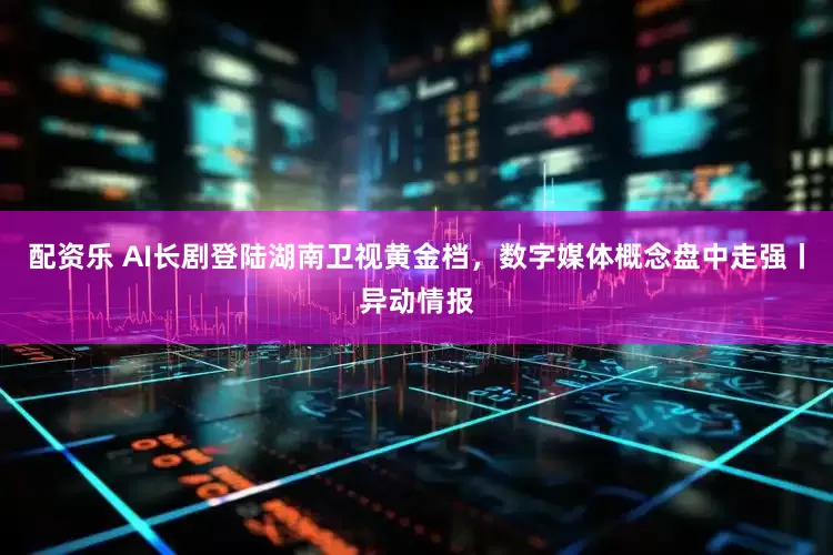 配资乐 AI长剧登陆湖南卫视黄金档，数字媒体概念盘中走强丨异动情报